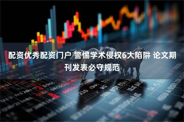 配资优秀配资门户 警惕学术侵权6大陷阱 论文期刊发表必守规范