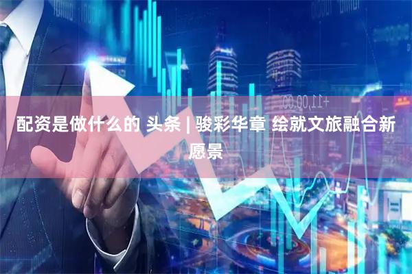 配资是做什么的 头条 | 骏彩华章 绘就文旅融合新愿景