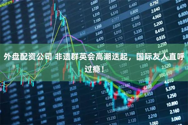 外盘配资公司 非遗群英会高潮迭起，国际友人直呼过瘾！