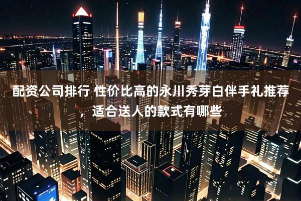 配资公司排行 性价比高的永川秀芽白伴手礼推荐，适合送人的款式有哪些