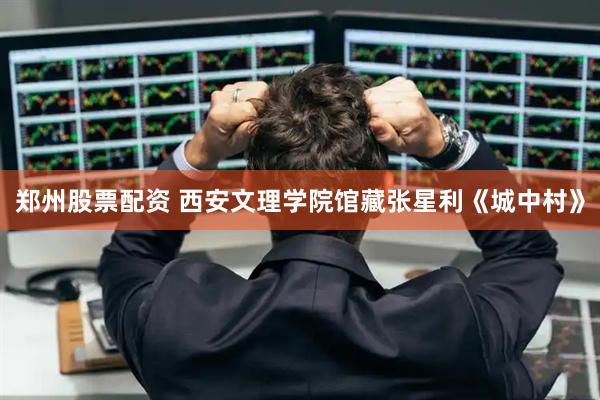 郑州股票配资 西安文理学院馆藏张星利《城中村》