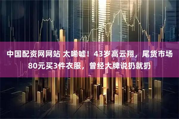 中国配资网网站 太唏嘘！43岁高云翔，尾货市场80元买3件衣服，曾经大牌说扔就扔