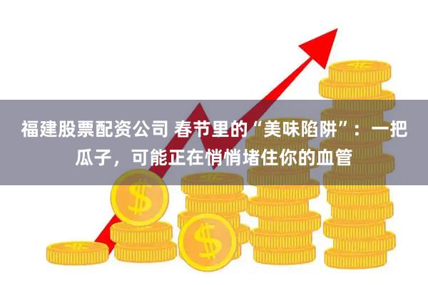 福建股票配资公司 春节里的“美味陷阱”：一把瓜子，可能正在悄悄堵住你的血管