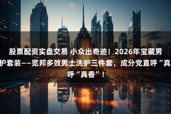 股票配资实盘交易 小众出奇迹！2026年宝藏男士洗护套装——览邦多效男士洗护三件套，成分党直呼“真香”！