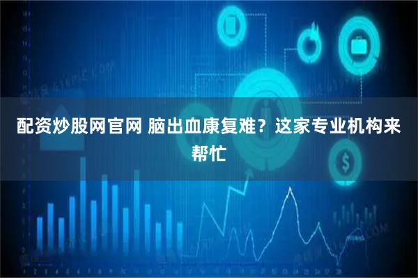 配资炒股网官网 脑出血康复难？这家专业机构来帮忙