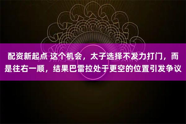 配资新起点 这个机会，太子选择不发力打门，而是往右一顺，结果巴雷拉处于更空的位置引发争议