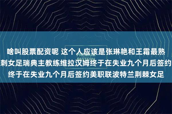 啥叫股票配资呢 这个人应该是张琳艳和王霜最熟悉的人了吧，前英超热刺女足瑞典主教练维拉汉姆终于在失业九个月后签约美职联波特兰荆棘女足