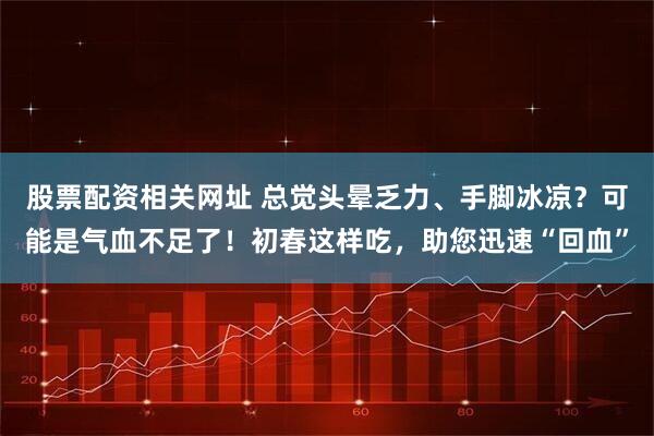 股票配资相关网址 总觉头晕乏力、手脚冰凉？可能是气血不足了！初春这样吃，助您迅速“回血”