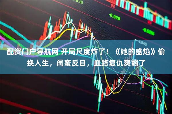 配资门户导航网 开局尺度炸了！《她的盛焰》偷换人生，闺蜜反目，血路复仇爽翻了