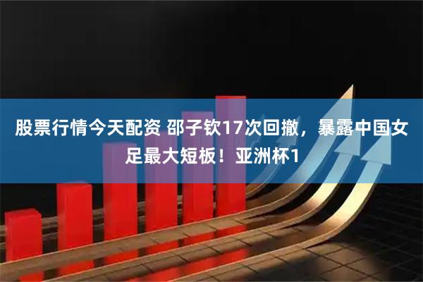股票行情今天配资 邵子钦17次回撤，暴露中国女足最大短板！亚洲杯1