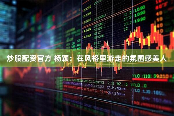 炒股配资官方 杨颖：在风格里游走的氛围感美人