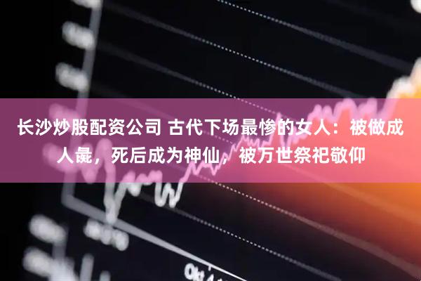 长沙炒股配资公司 古代下场最惨的女人：被做成人彘，死后成为神仙，被万世祭祀敬仰