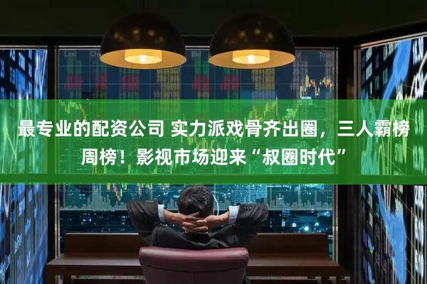最专业的配资公司 实力派戏骨齐出圈，三人霸榜周榜！影视市场迎来“叔圈时代”