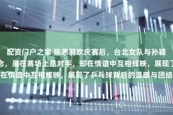 配资门户之家 陈思羽欢庆赛后，台北女队与孙颖莎王曼昱王艺迪合影留念，虽在赛场上是对手，却在情谊中互相辉映，展现了乒乓球背后的温暖与团结