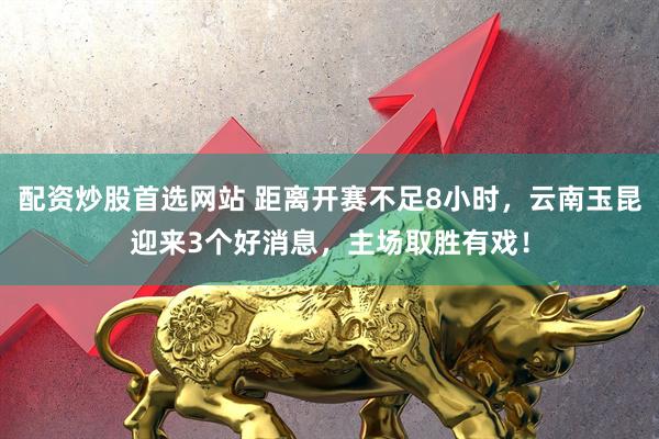 配资炒股首选网站 距离开赛不足8小时，云南玉昆迎来3个好消息，主场取胜有戏！