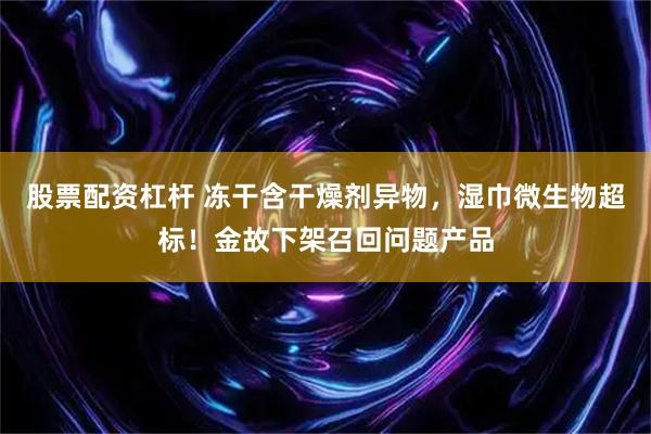 股票配资杠杆 冻干含干燥剂异物，湿巾微生物超标！金故下架召回问题产品