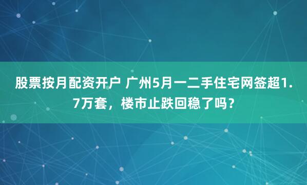 股票按月配资开户 广州5月一二手住宅网签超1.7万套，楼市止跌回稳了吗？